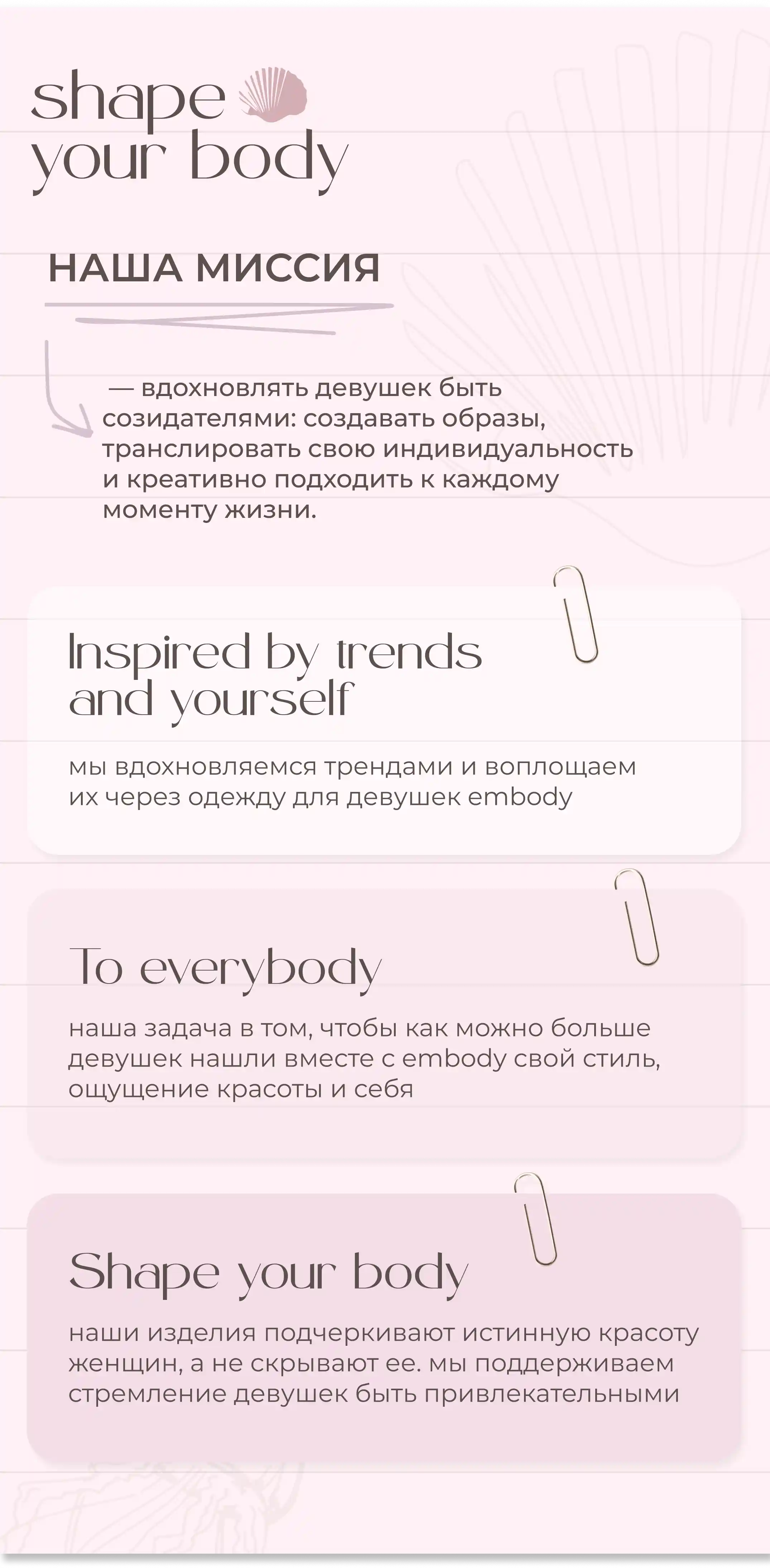 МЫ ВДОХНОВЛЯЕМСЯ ТРЕНДАМИ И ВОПЛОЩАЕМ ИХ ЧЕРЕЗ ОДЕЖДУ ДЛЯ ДЕВУШЕК EMBODY.НАША ЗАДАЧА В ТОМ, ЧТОБЫ КАК МОЖНО БОЛЬШЕ ДЕВУШЕК НАШЛИ ВМЕСТЕ С EMBODY СВОЙ СТИЛЬ, ОЩУЩЕНИЕ КРАСОТЫ И СЕБЯ НАШИ ИЗДЕЛИЯ ПОДЧЕРКИВАЮТ ИСТИННУЮ КРАСОТУ ЖЕНЩИН, А НЕ СКРЫВАЮТ ЕЕ. МЫ ПОДДЕРЖИВАЕМ СТРЕМЛЕНИЕ ДЕВУШЕК БЫТЬ ПРИВЛЕКАТЕЛЬНЫМИ