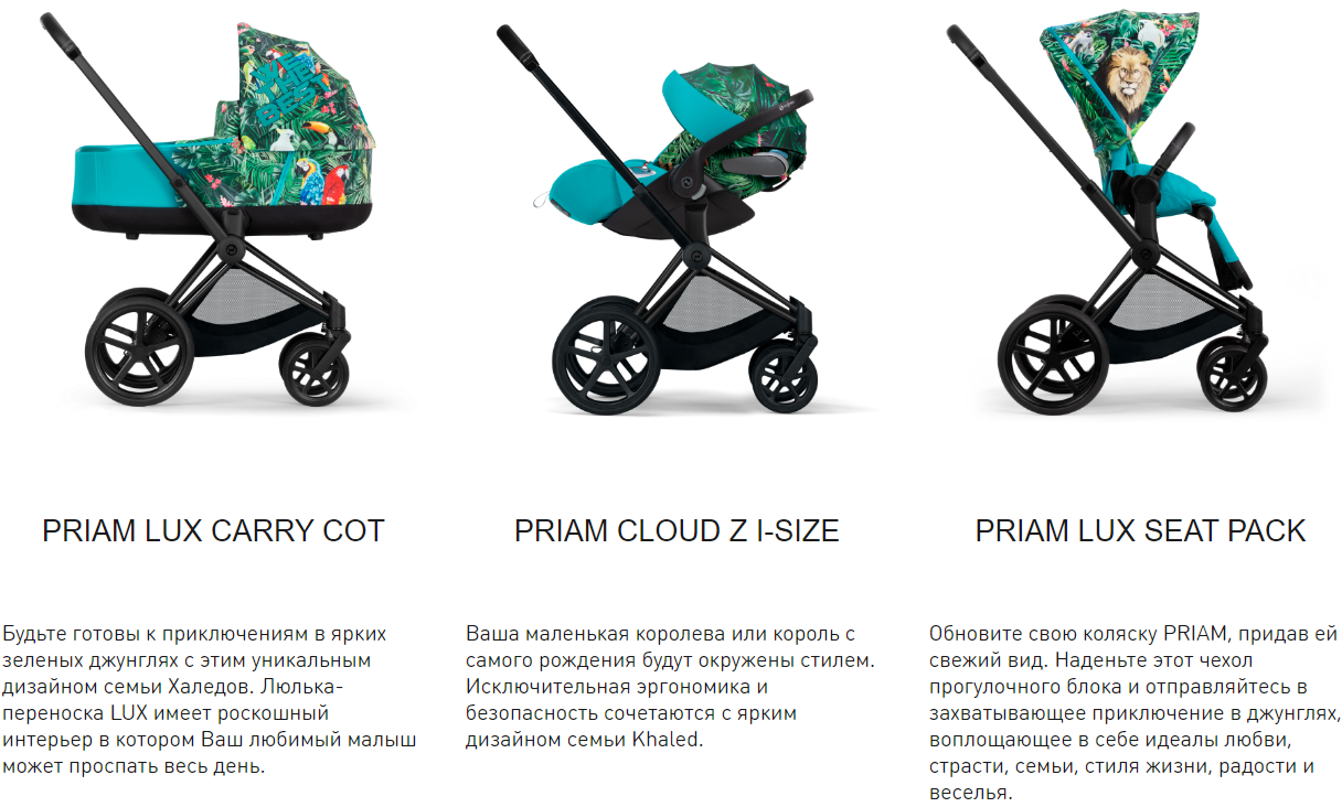 PRIAM LUX CARRY COT. Будьте готовы к приключениям в ярких зеленых джунглях с этим уникальным дизайном семьи Халедов. Люлька-переноска LUX имеет роскошный интерьер в котором Ваш любимый малыш может проспать весь день. PRIAM CLOUD Z I-SIZE. Ваша маленькая королева или король с самого рождения будут окружены стилем. Исключительная эргономика и безопасность сочетаются с ярким дизайном семьи Khaled. PRIAM LUX SEAT PACK. Обновите свою коляску PRIAM, придав ей свежий вид. Наденьте этот чехол прогулочного блока и отправляйтесь в захватывающее приключение в джунглях, воплощающее в себе идеалы любви, страсти, семьи, стиля жизни, радости и веселья.