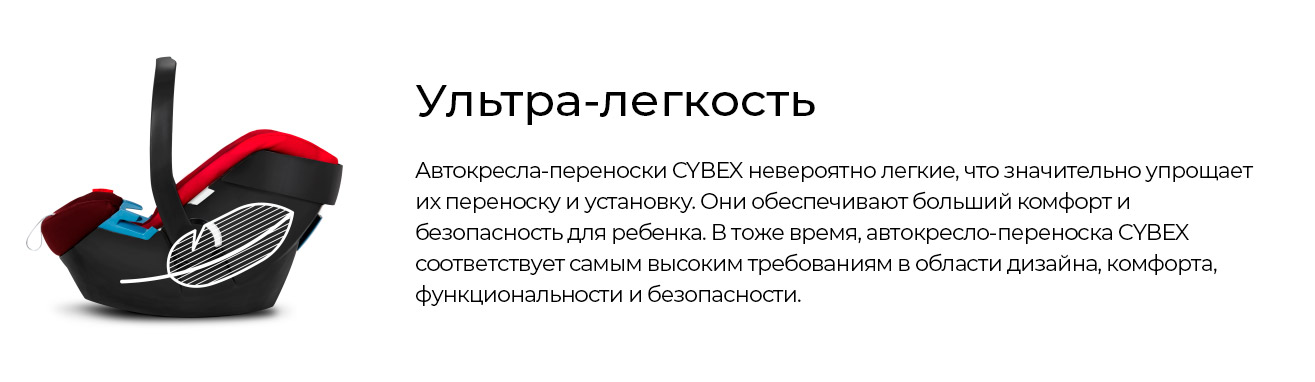 Ультра-легкость Автокресла-переноски CYBEX невероятно легкие, что значительно упрощает их переноску и установку. Они обеспечивают больший комфорт и безопасность для ребенка. В тоже время, автокресло-переноска CYBEX соответствует самым высоким требованиям в области дизайна, комфорта, функциональности и безопасности.