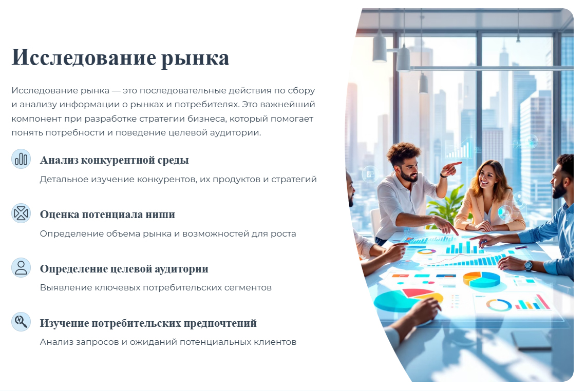 Исследование рынка — это последовательные действия по сбору и анализу информации о рынках и потребителях. Это важнейший компонент при разработке стратегии бизнеса, который помогает понять потребности и поведение целевой аудитории. Анализ конкурентной среды. Детальное изучение конкурентов, их продуктов и стратегий. Оценка потенциала ниши. Определение объема рынка и возможностей для роста. Определение целевой аудитории. Выявление ключевых потребительских сегментов. Изучение потребительских предпочтений. Анализ запросов и ожиданий потенциальных клиентов.