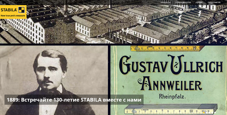 Компания Stabila существует на рынке измерительного инструмента с 1889 года. Именно в это время основатель компании Густав Уллрих начал производить революционное изобретение своего дяди Антона Уллриха – складной метр.Со временем модельный ряд продукции Стабила пополнился целым перечнем измерительных приборов, применяемых в строительном деле. При этом продукция компании всегда отличалась оригинальными техническими решениями и высоким уровнем качества. В процессе создания инструментов торговой марки «Стабила» разработчики компании получили множество патентов и сделали несколько открытий, повлиявших на развитие метрологии. В наше время, благодаря своей работе по усовершенствованию измерительных приборов, лаборатории компании Stabila в Аннвайлере известны всему миру.