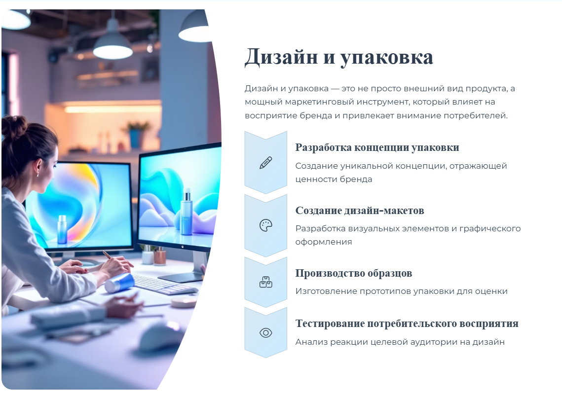 Дизайн и упаковка — это не просто внешний вид продукта, а мощный маркетинговый инструмент, который влияет на восприятие бренда и привлекает внимание потребителей. Разработка концепции упаковки. Создание уникальной концепции, отражающей ценности бренда. Создание дизайн-макетов. Разработка визуальных элементов и графического оформления. Производство образцов. Изготовление прототипов упаковки для оценки. Тестирование потребительского восприятия. Анализ реакции целевой аудитории на дизайн.