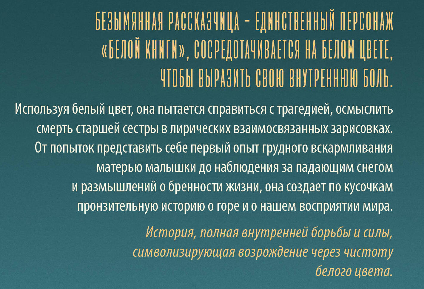 Безымянная рассказчица &mdash; единственный персонаж &laquo;Белой книги&raquo;, сосредотачивается на белом цвете, чтобы выразить свою внутреннюю боль. Используя белый цвет, она пытается справиться с трагедией, осмыслить смерть старшей сестры в лирических взаимосвязанных зарисовках. От попыток представить себе первый опыт грудного вскармливания матерью малышки до наблюдения за падающим снегом и размышлений о бренности жизни, она создает по кусочкам пронзительную историю о горе и о нашем восприятии мира