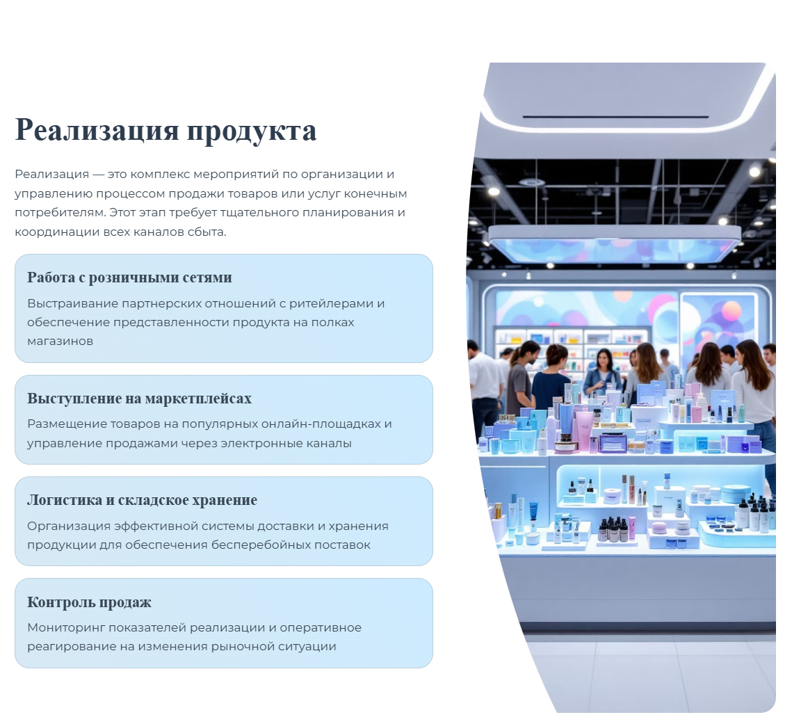 Реализация — это комплекс мероприятий по организации и управлению процессом продажи товаров или услуг конечным потребителям. Этот этап требует тщательного планирования и координации всех каналов сбыта. Работа с розничными сетями. Выстраивание партнерских отношений с ритейлерами и обеспечение представленности продукта на полках магазинов. Выступление на маркетплейсах. Размещение товаров на популярных онлайн-площадках и управление продажами через электронные каналы. Логистика и складское хранение. Организация эффективной системы доставки и хранения продукции для обеспечения бесперебойных поставок. Контроль продаж. Мониторинг показателей реализации и оперативное реагирование на изменения рыночной ситуации.