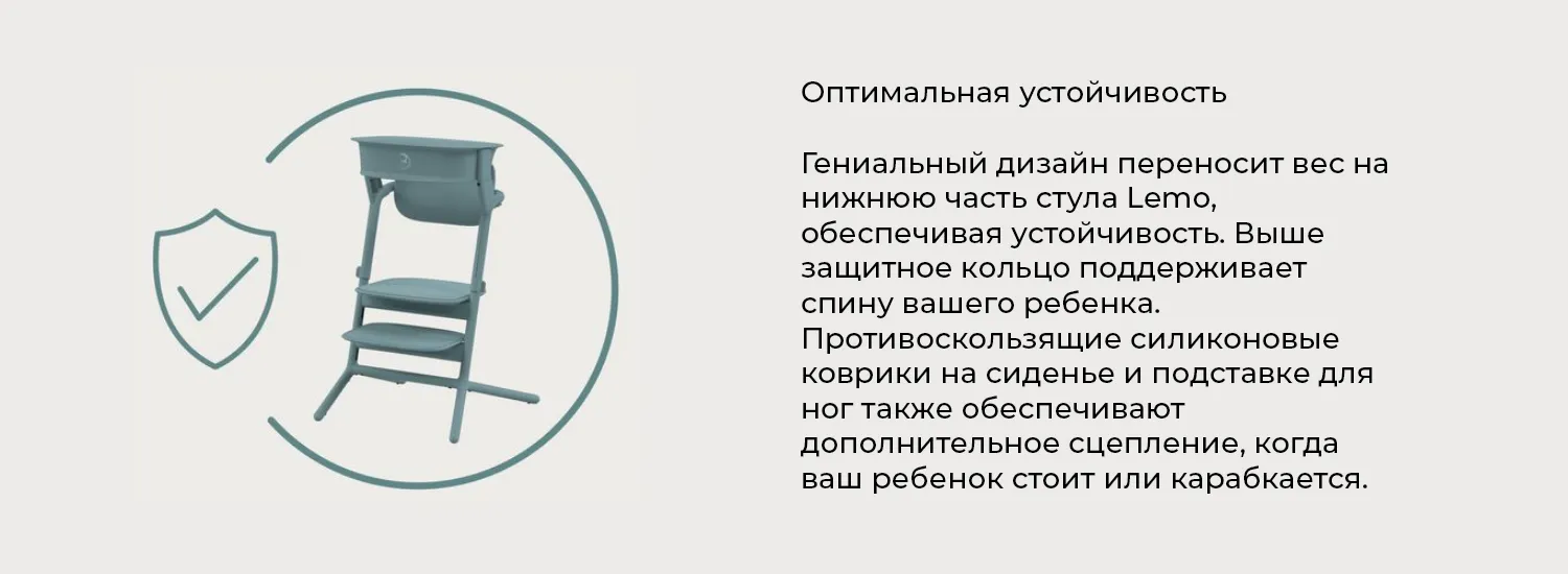 Оптимальная устойчивость. Гениальный дизайн переносит вес на нижнюю часть стула Lemo, обеспечивая устойчивость. Выше защитное кольцо поддерживает спину вашего ребенка. Противоскользящие силиконовые коврики на сиденье и подставке для ног также обеспечивают дополнительное сцепление, когда ваш ребенок стоит или карабкается.