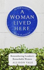A Woman Lived Here : Alternative Blue Plaques, Remembering London's Remarkable Women