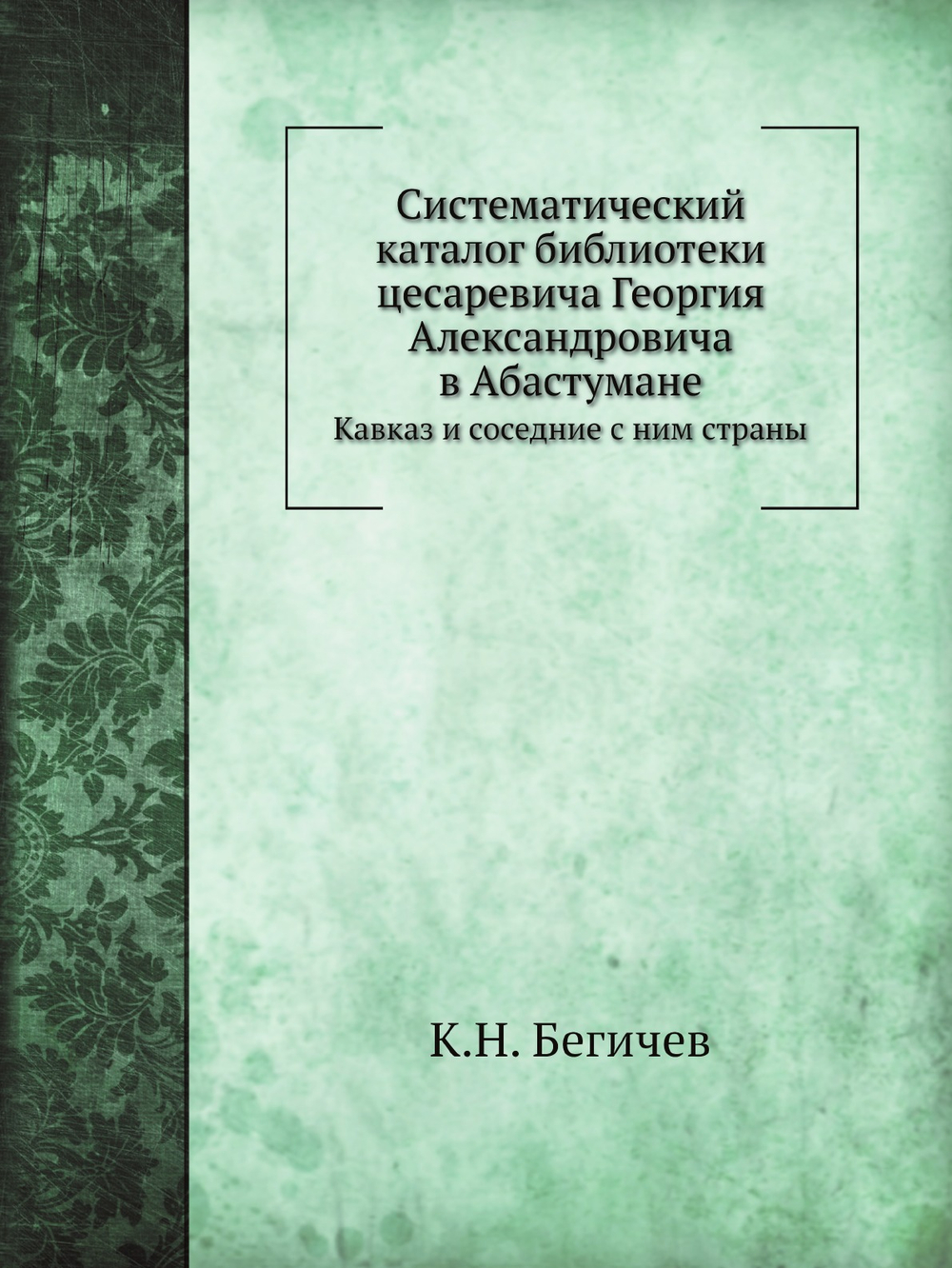 Систематический каталог библиотеки цесаревича Георгия Александровича в Абастумане. Кавказ и соседние с ним страны | К.Н. Бегичев