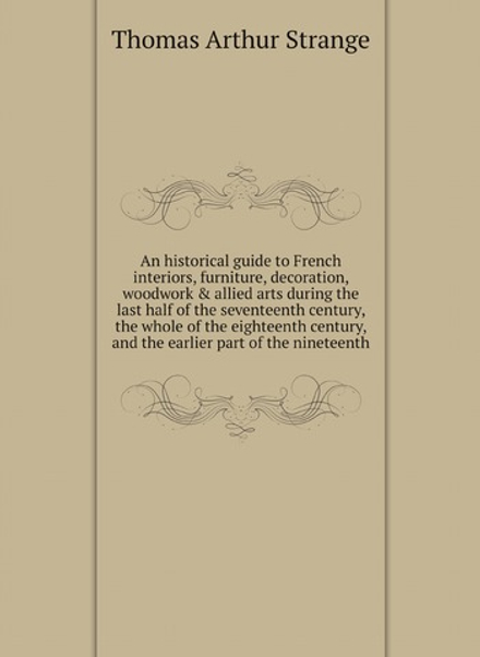 An historical guide to French interiors, furniture, decoration, woodwork & allied arts during the last half of the seventeenth century, the whole of the eighteenth century, and the earlier part of the nineteenth | Thomas Arthur Strange