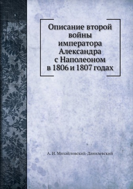 Описание второй войны императора Александра с Наполеоном в 1806 и 1807 годах | А. И. Михайловский-Данилевский