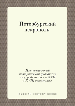 Петербургский некрополь. Или справочный исторический указатель лиц, родившихся в XVII и XVIII столетиях | В. И. Саитов