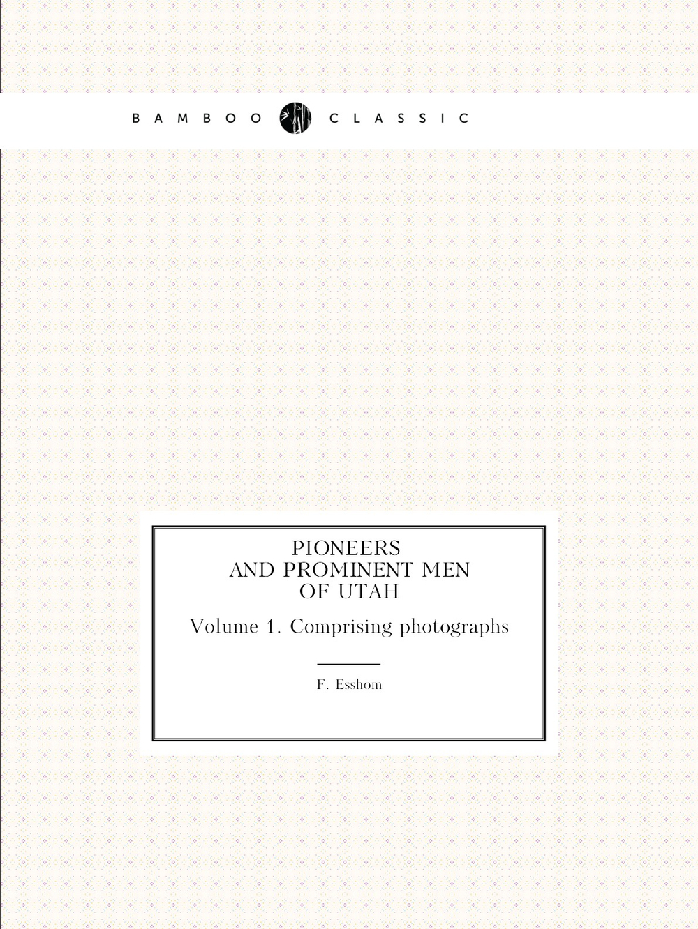 Pioneers and prominent men of Utah. Volume 1. Сomprising photographs | F. Esshom