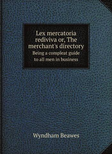 Lex mercatoria rediviva or, The merchant's directory. Being a compleat guide to all men in business | Wyndham Beawes