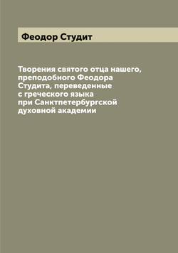 Творения святого отца нашего, преподобного Феодора Студита, переведенные с греческого языка при Санктпетербургской духовной академии | Феодор Студит