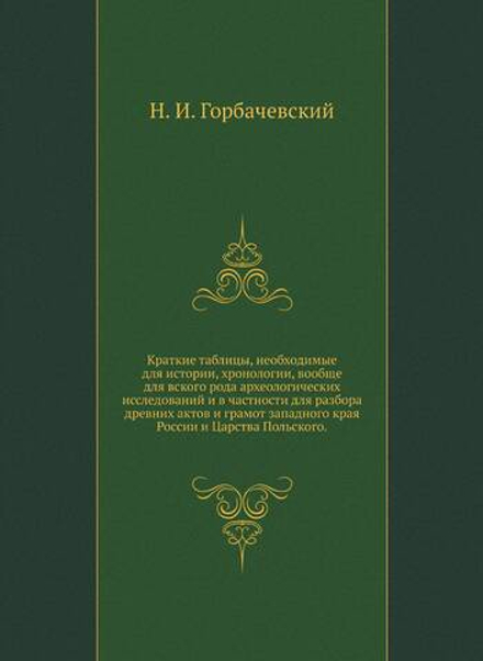Краткие таблицы, необходимые для истории, хронологии, вообще для вского рода археологических исследований и в частности для разбора древних актов и грамот западного края России и Царства Польского. | Н. И. Горбачевский