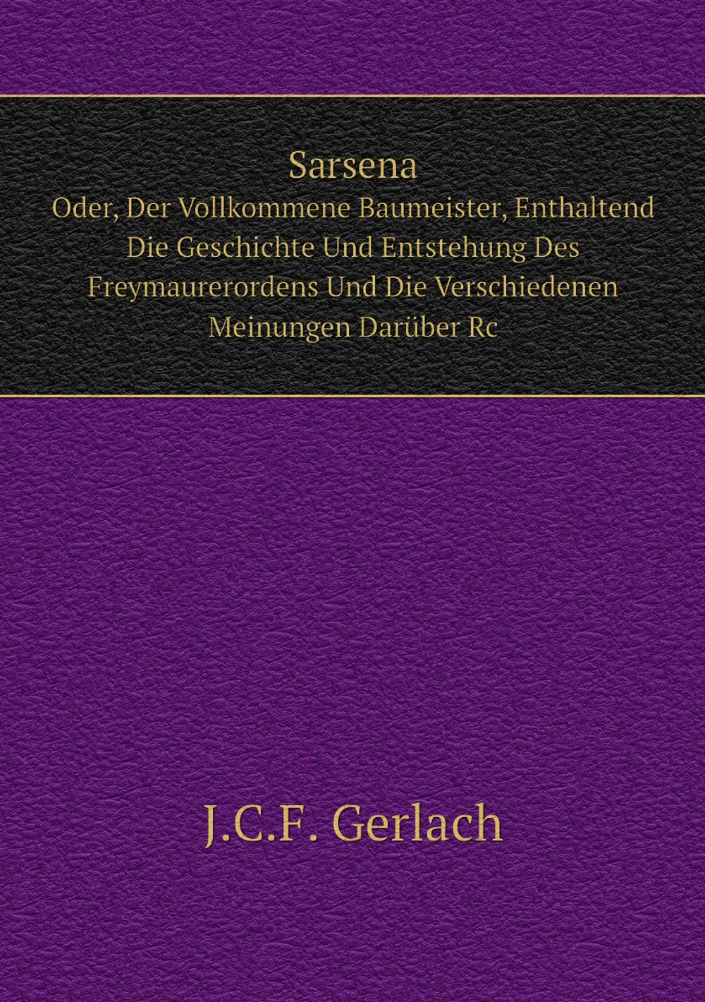 Sarsena. Oder, Der Vollkommene Baumeister, Enthaltend Die Geschichte Und Entstehung Des Freymaurerordens Und Die Verschiedenen Meinungen Darüber Rc | J.C.F. Gerlach