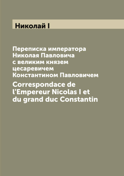Переписка императора Николая Павловича с великим князем цесаревичем Константином Павловичем. Correspondace de l'Empereur Nicolas I et du grand duc Constantin | Николай I