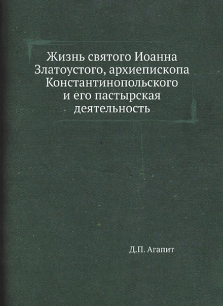 Жизнь святого Иоанна Златоустого, архиепископа Константинопольского и его пастырская деятельность | Д.П. Агапит