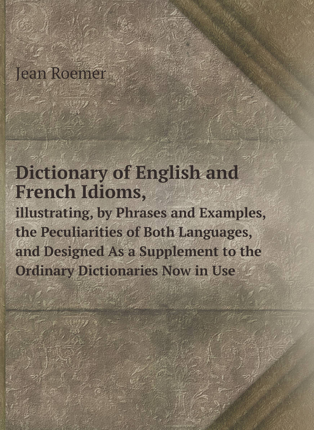 Dictionary of English and French Idioms,. illustrating, by Phrases and Examples, the Peculiarities of Both Languages, and Designed As a Supplement to the Ordinary Dictionaries Now in Use | Jean Roemer