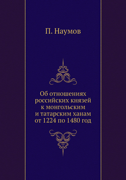 Об отношениях российских князей к монгольским и татарским ханам от 1224 по 1480 год | П. Наумов