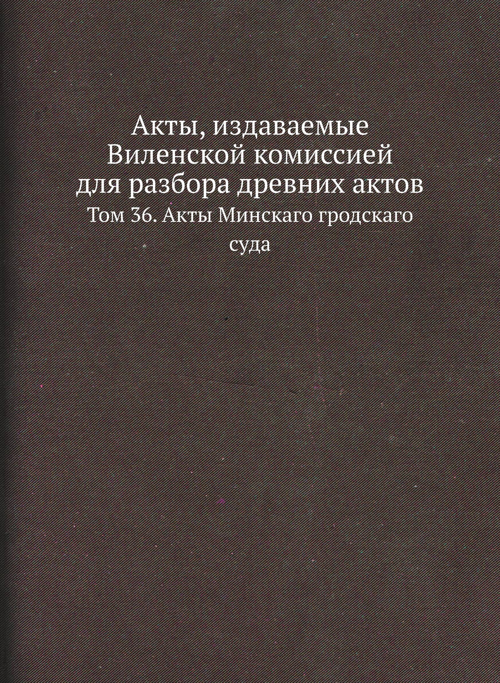 Акты, издаваемые Виленской комиссией для разбора древних актов. Том 36. Акты Минскаго гродскаго суда | Нет автора