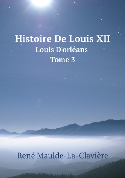 Histoire De Louis XII. Louis D'orléans. Tome 3 | René Maulde-La-Clavière