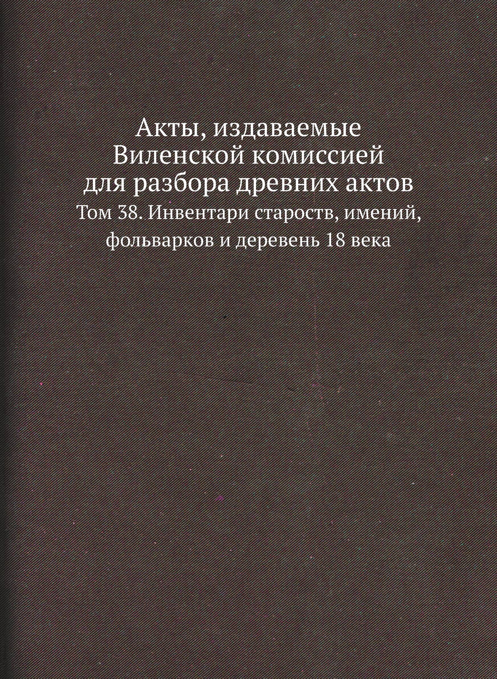 Акты, издаваемые Виленской комиссией для разбора древних актов. Том 38. Инвентари староств, имений, фольварков и деревень 18 века | Нет автора