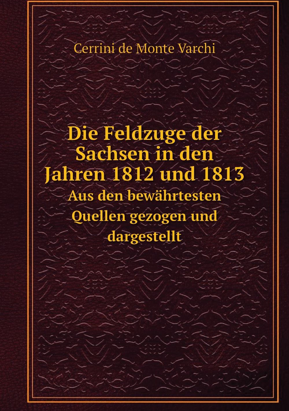 Die Feldzuge der Sachsen in den Jahren 1812 und 1813. Aus den bewährtesten Quellen gezogen und dargestellt | Cerrini de Monte Varchi