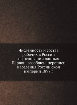 Численность и состав рабочих в России на основании данных Первой всеобщей переписи населения Российской империи 1897 г | Коллектив авторов