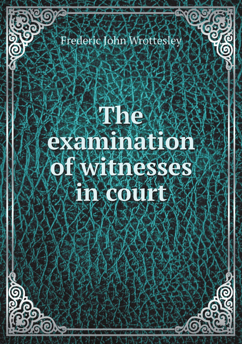The examination of witnesses in court: including examination in chief, cross-examination, and re-examination, founded on "The art of winning cases," . and "The advocate," by Edward W. Cox | Frederic John Wrottesley