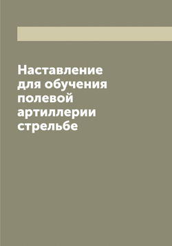 Наставление для обучения полевой артиллерии стрельбе | Нет автора