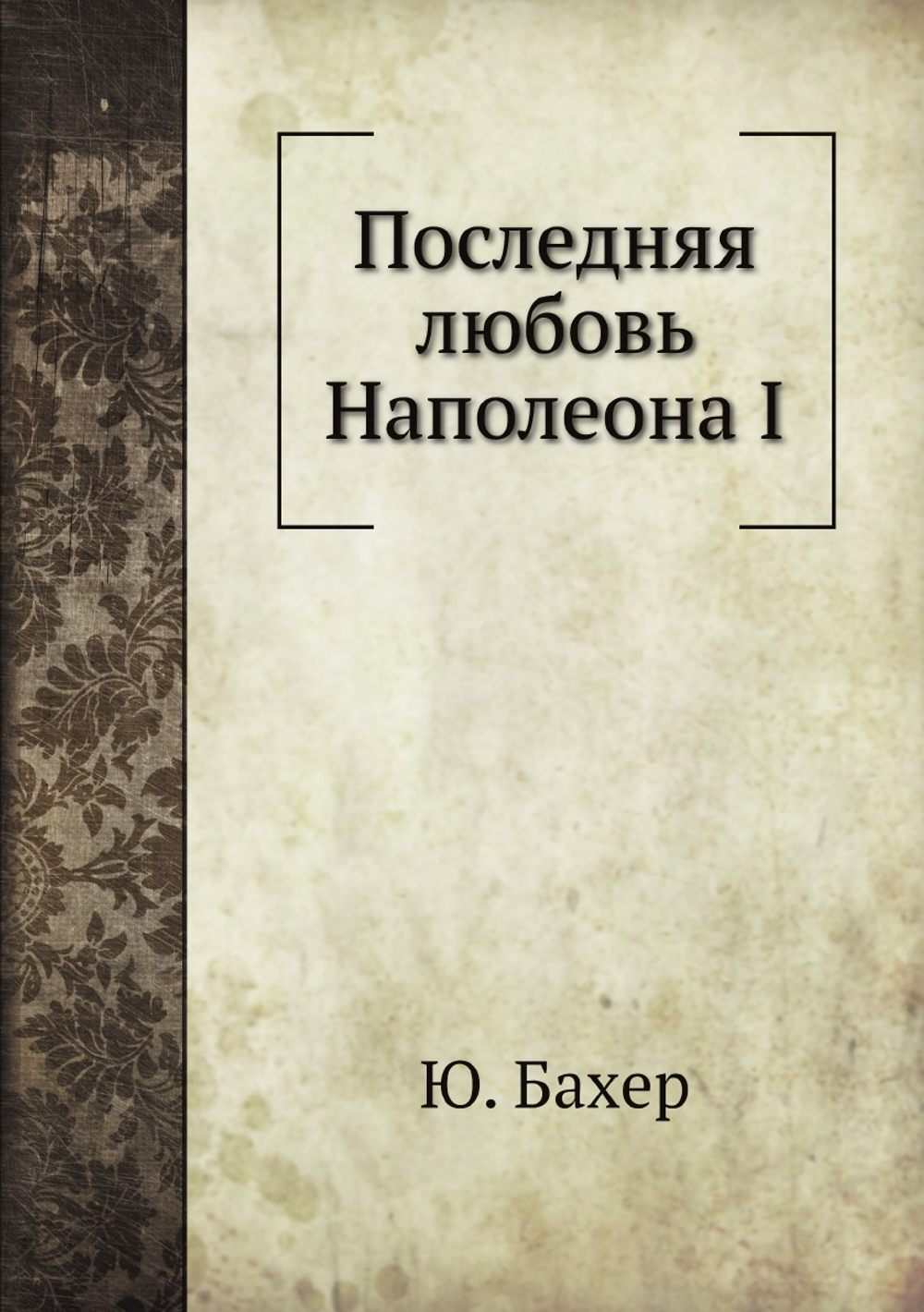 Последняя любовь Наполеона I. Исторический роман | Ю. Бахер