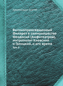 Высокопреосвященный Филарет в схимонашестве Феодосий (Амфитеатров), митрополит Киевский и Галицкий, и его время. Том 3 | Архимандрит Сергий