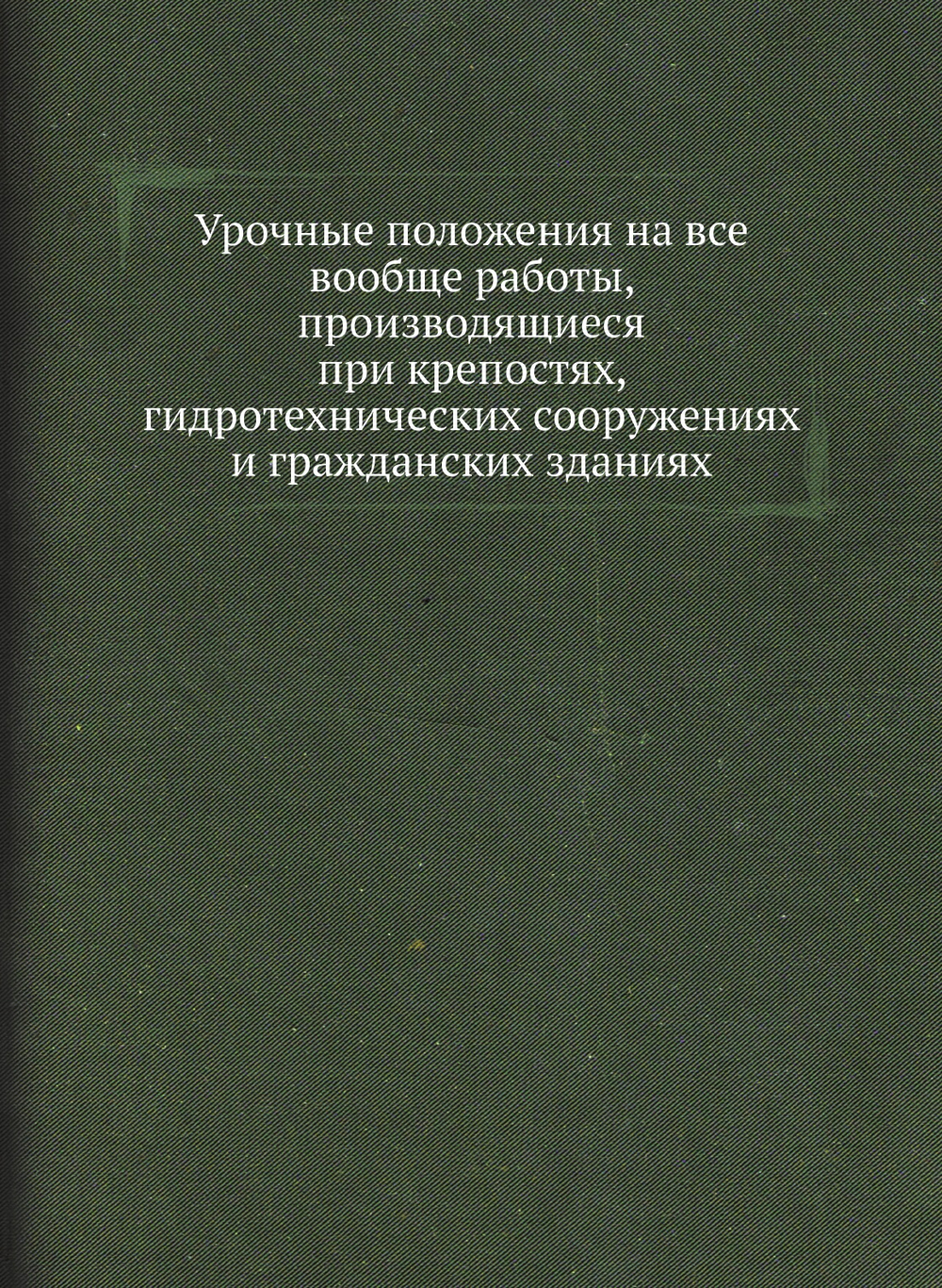 Урочные положения на все вообще работы, производящиеся при крепостях, гидротехнических сооружениях и гражданских зданиях | Коллектив авторов