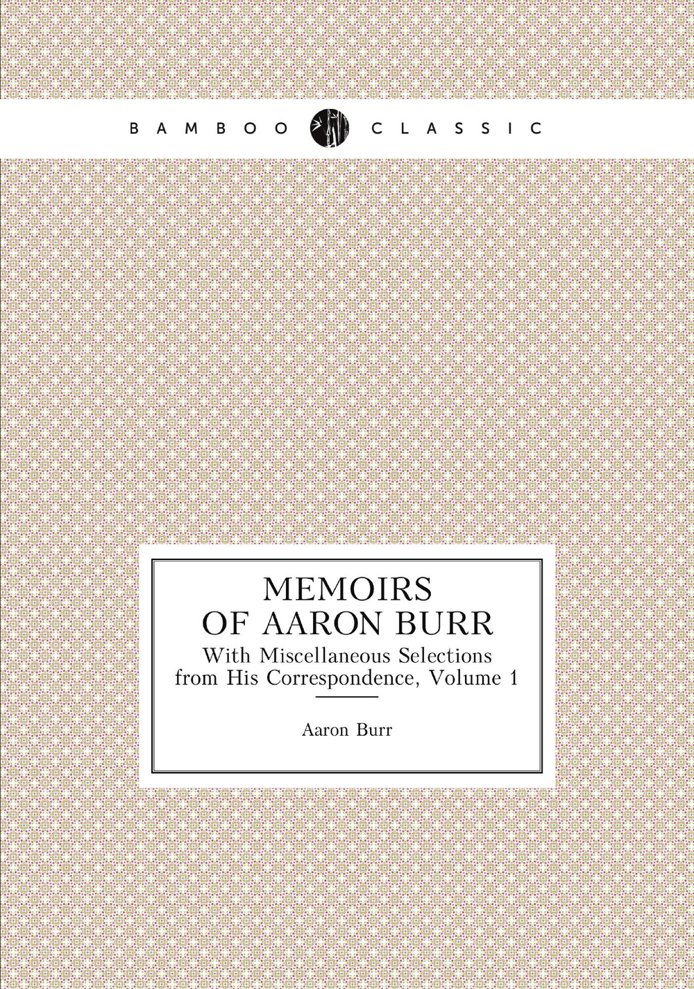 Memoirs of Aaron Burr. With Miscellaneous Selections from His Correspondence, Volume 1 | Aaron Burr