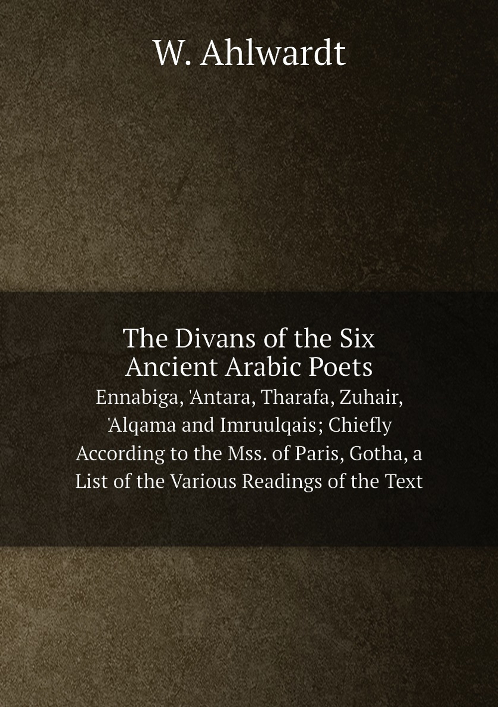 The Divans of the Six Ancient Arabic Poets. Ennabiga, 'Antara, Tharafa, Zuhair, 'Alqama and Imruulqais; Chiefly According to the Mss. of Paris, Gotha, a List of the Various Readings of the Text | W. Ahlwardt