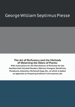 The Art of Perfumery and the Methods of Obtaining the Odors of Plants:. With Instructions for the Manufacture of Perfumes for the Handkerchief, Scented Powders, Odorous Vinegars, Dentifrices, Pomatums, Cosmetics, Perfumed Soap, Etc., to which is Added an Appendix on Preparing Artificial Fruit-essences, Etc | George William Septimus Piesse