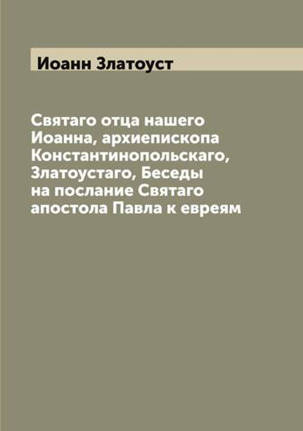 Святаго отца нашего Иоанна, архиепископа Константинопольскаго, Златоустаго, Беседы на послание Cвятаго апостола Павла к евреям | Иоанн Златоуст