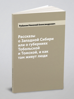 Рассказы о Западной Сибири или о губерниях Тобольской и Томской, и как там живут люди | Рубакин Николай Александрович