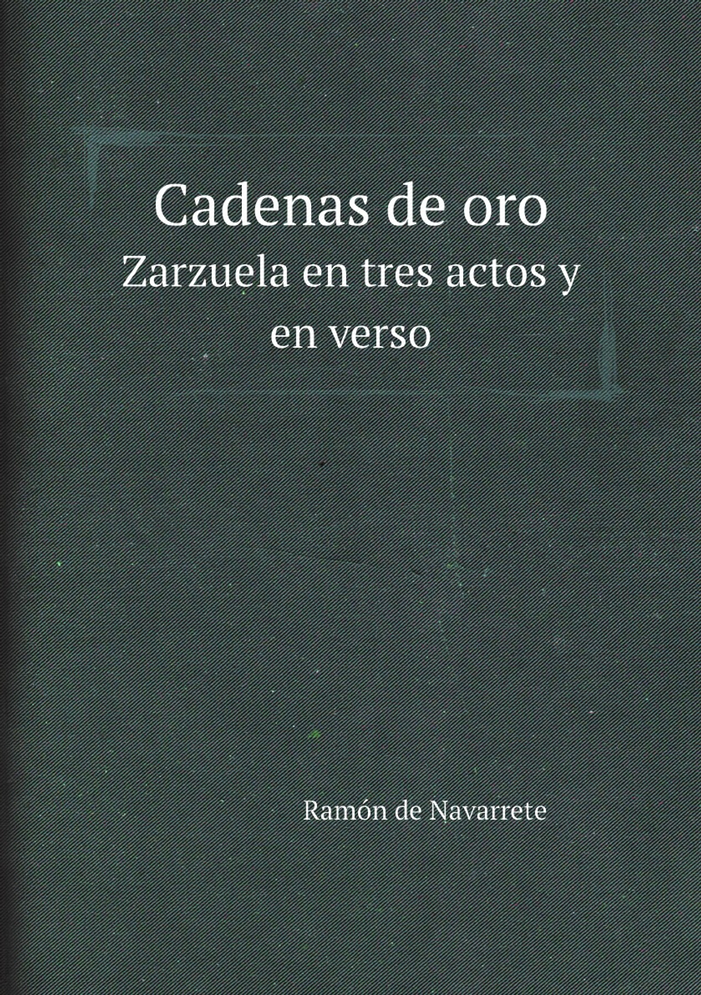 Cadenas de oro. Zarzuela en tres actos y en verso | Ramón de Navarrete