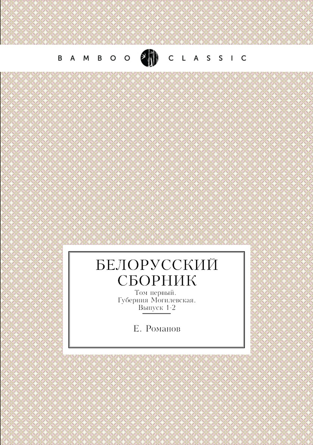Белорусский сборник. Том первый. Губерния Могилевская. Выпуск 1-2 | Е. Романов