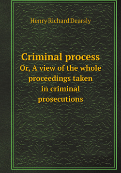 Criminal process / Преступный процесс. Or, A view of the whole proceedings taken in criminal prosecutions / или вид на все разбирательство, принятые в уголовных преследованиях | Henry Richard Dearsly