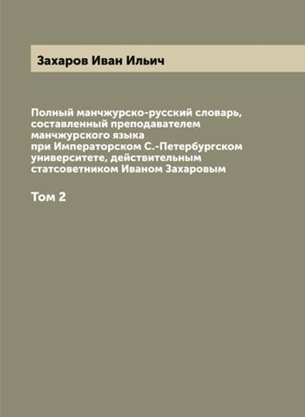Полный манчжурско-русский словарь, составленный преподавателем манчжурского языка при Императорском С.-Петербургском университете, действительным статсоветником Иваном Захаровым. Том 2 | Захаров Иван Ильич