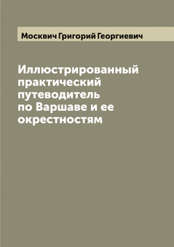 Иллюстрированный практический путеводитель по Варшаве и ее окрестностям | Москвич Григорий Георгиевич