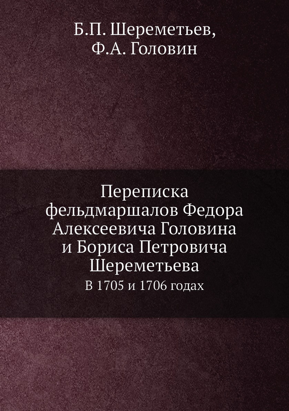 Переписка фельдмаршалов Федора Алексеевича Головина и Бориса Петровича Шереметьева. В 1705 и 1706 годах | Б.П. Шереметьев; Ф.А. Головин