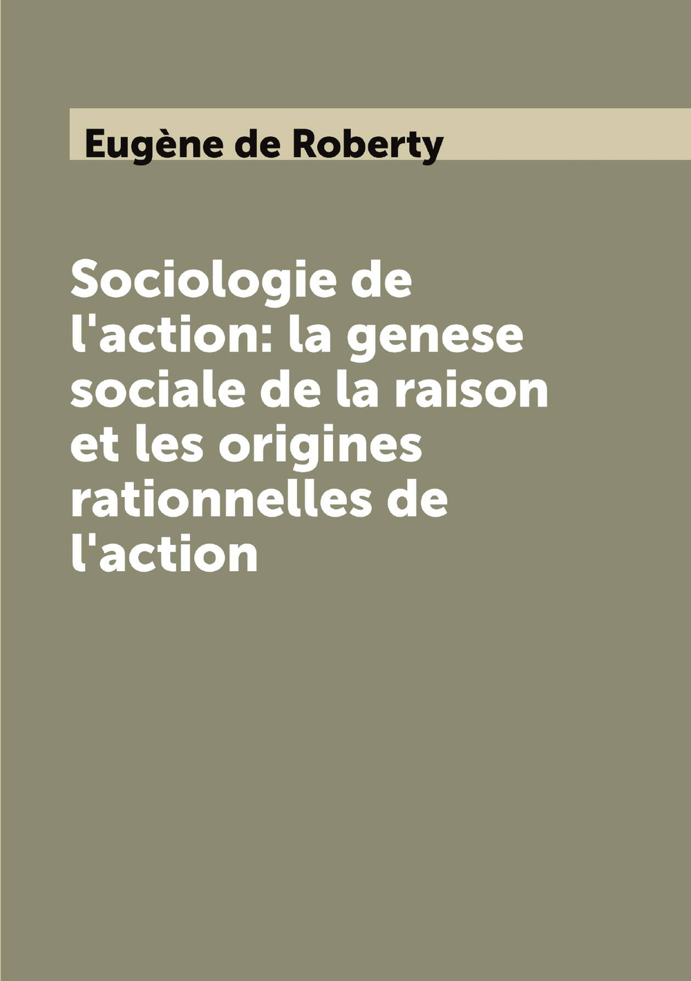 Sociologie de l'action: la genese sociale de la raison et les origines rationnelles de l'action | Eugène de Roberty
