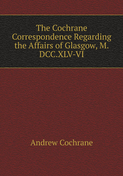 The Cochrane Correspondence Regarding the Affairs of Glasgow, M.DCC.XLV-VI | Andrew Cochrane