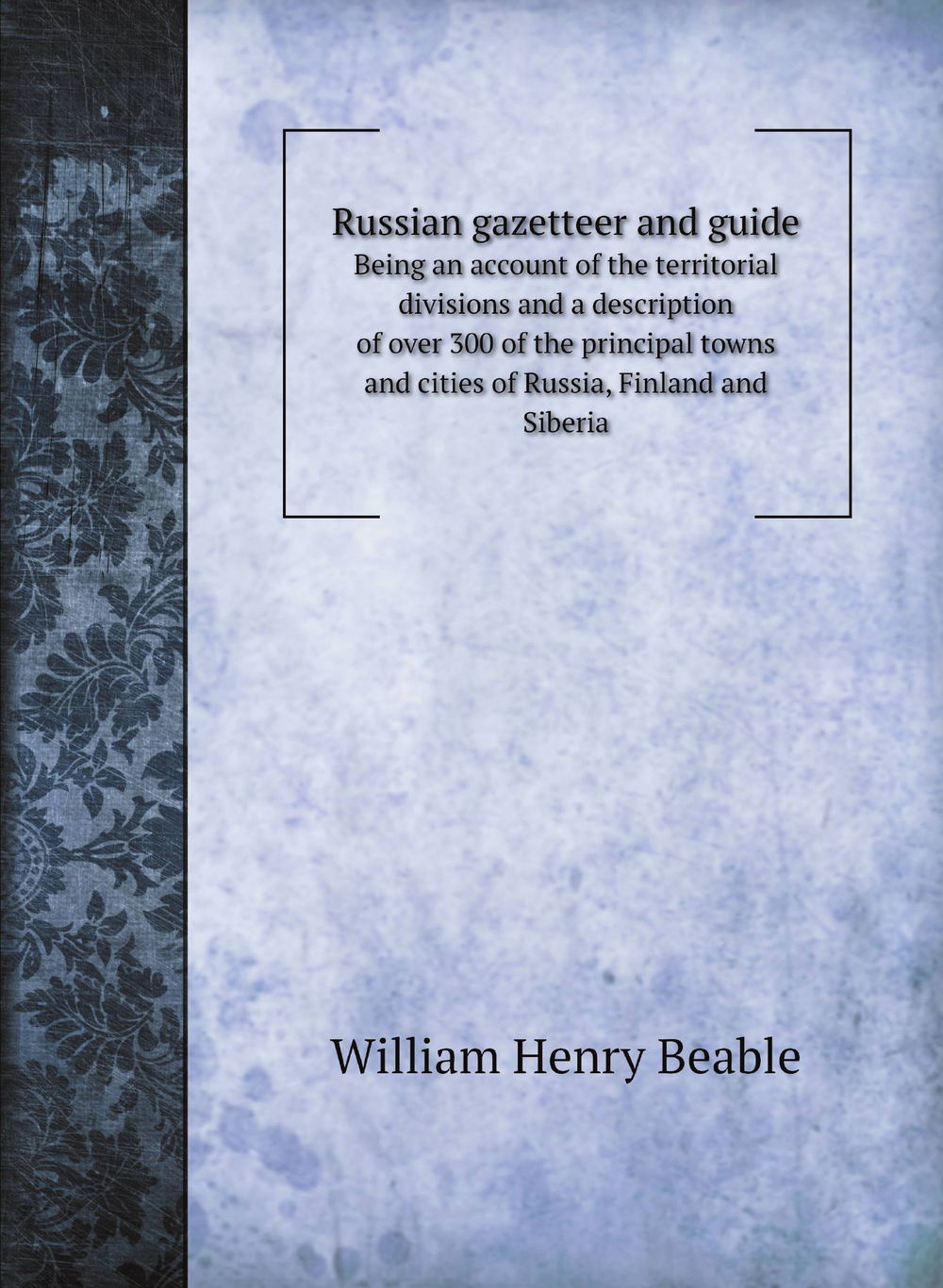 Russian gazetteer and guide. Being an account of the territorial divisions and a description of over 300 of the principal towns and cities of Russia, Finland and Siberia | William Henry Beable