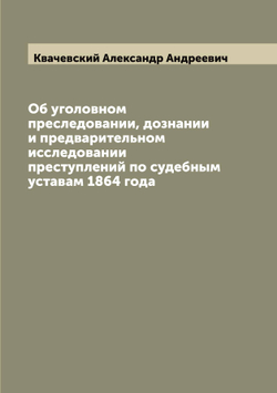 Об уголовном преследовании, дознании и предварительном исследовании преступлений по судебным уставам 1864 года | Квачевский Александр Андреевич