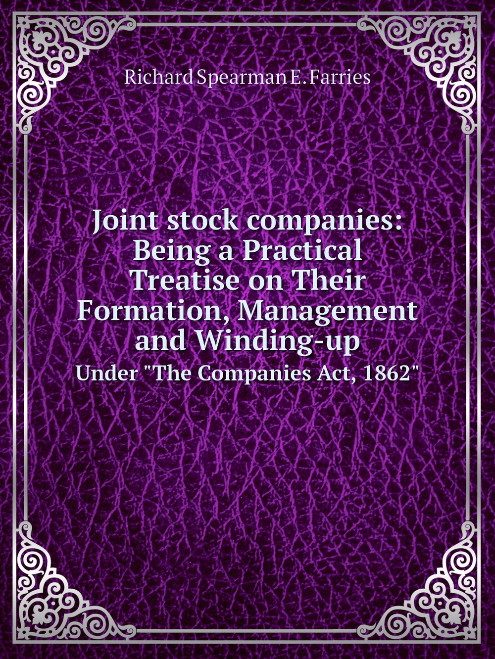 Joint stock companies: Being a Practical Treatise on Their Formation, Management and Winding-up. Under "The Companies Act, 1862" | Richard Spearman E. Farries