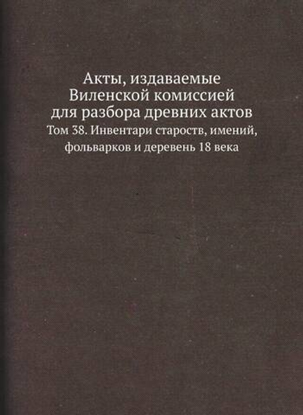 Акты, издаваемые Виленской комиссией для разбора древних актов. Том 38. Инвентари староств, имений, фольварков и деревень 18 века | Нет автора